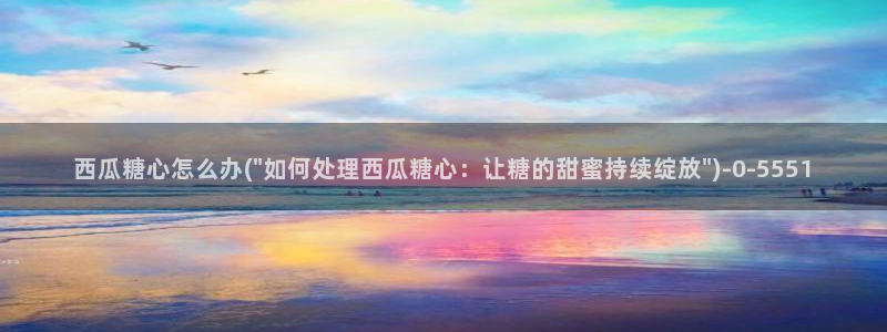 糖心p：西瓜糖心怎么办(\